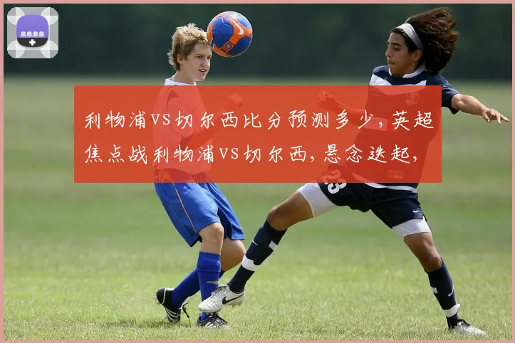 利物浦vs切尔西比分预测多少,英超焦点战利物浦vs切尔西,悬念迭起,谁将笑到最后