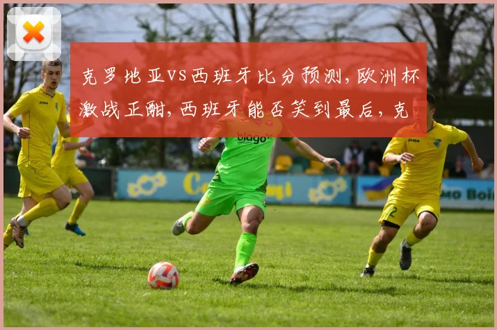 克罗地亚vs西班牙比分预测,欧洲杯激战正酣,西班牙能否笑到最后,克罗地亚能否逆袭